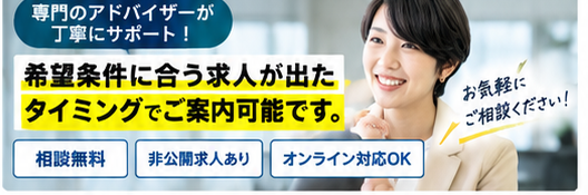 専門のアドバイザーが丁寧にサポート！希望条件に合う求人が出たタイミングでご案内可能です。相談無料・非公開求人あり・オンライン対応OK